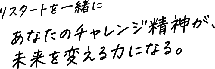 リスタートを一緒に　あなたのチャレンジ精神が、未来を変える力になる。