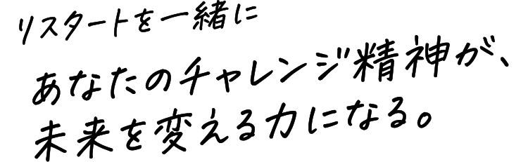 リスタートを一緒に　あなたのチャレンジ精神が、未来を変える力になる。