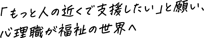 「もっと人の近くで支援したい」と願い、心理職が福祉の世界へ