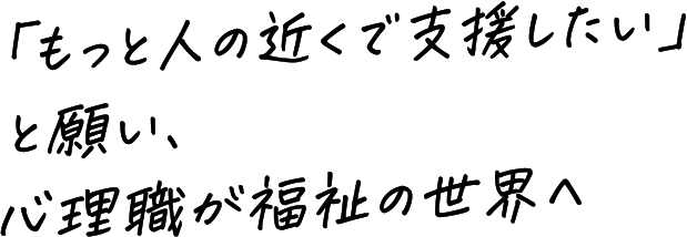 「もっと人の近くで支援したい」と願い、心理職が福祉の世界へ