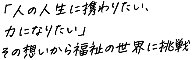 「人の人生に携わりたい、力になりたい」その想いから福祉の世界に挑戦