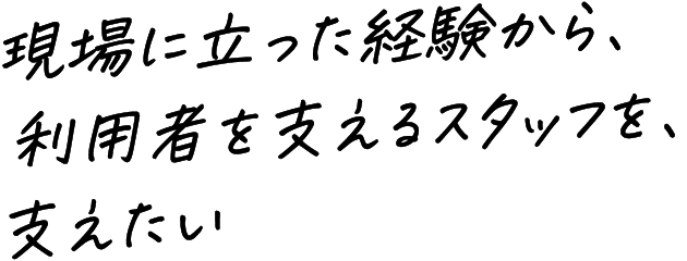 現場に立った経験から、利用者を支えるスタッフを、支えたい